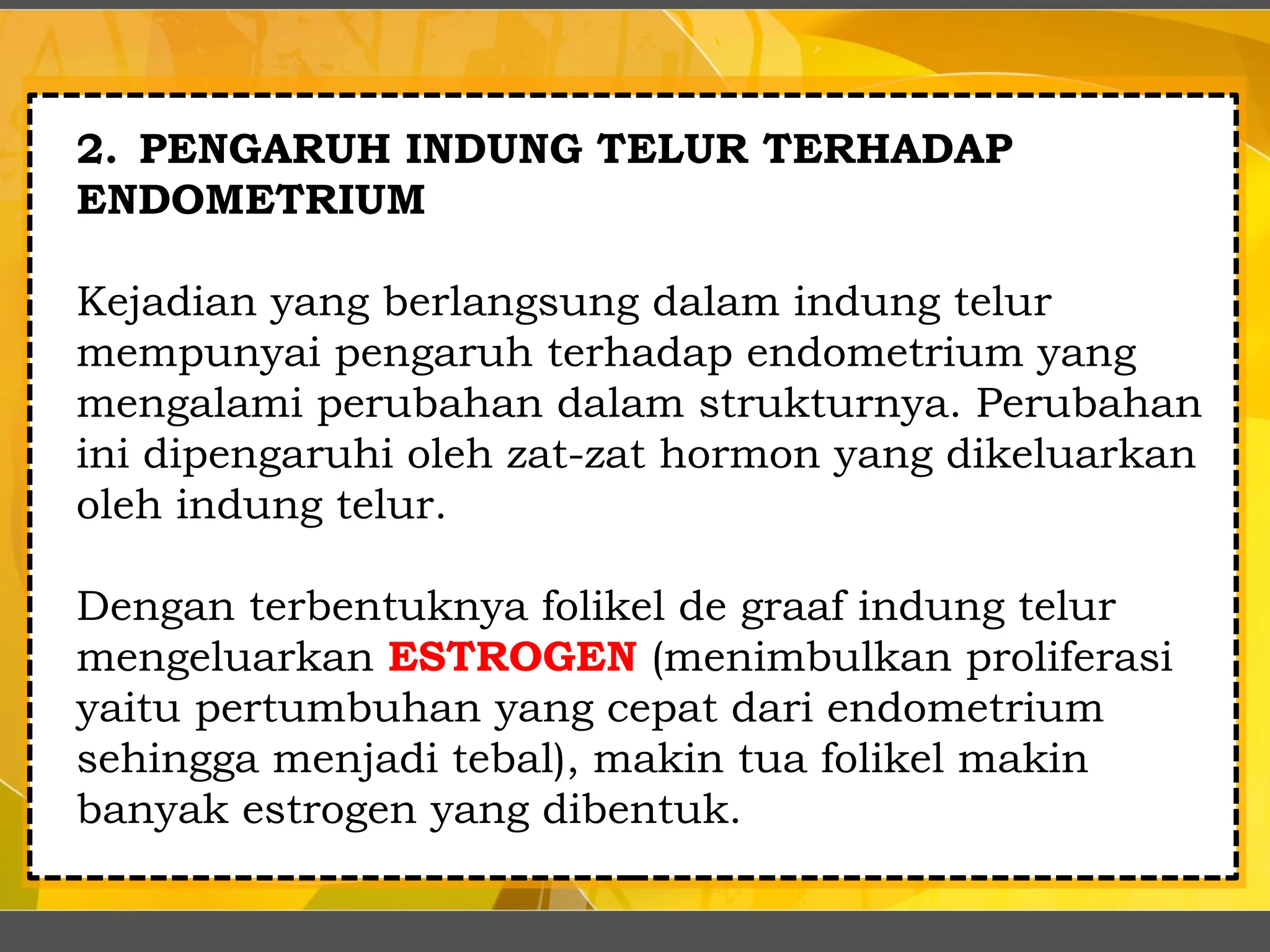 2. PENGARUH INDUNG TELUR TERHADAP
ENDOMETRIUM
Kejadian yang berlangsung dalam indung telur
mempunyai pengaruh terhadap endometrium yang
mengalami perubahan dalam strukturnya. Perubahan
ini dipengaruhi oleh zat-zat hormon yang dikeluarkan
oleh indung telur.
Dengan terbentuknya folikel de graaf indung telur
mengeluarkan ESTROGEN (menimbulkan proliferasi
yaitu pertumbuhan yang cepat dari endometrium
sehingga menjadi tebal), makin tua folikel makin
banyak estrogen yang dibentuk.
 