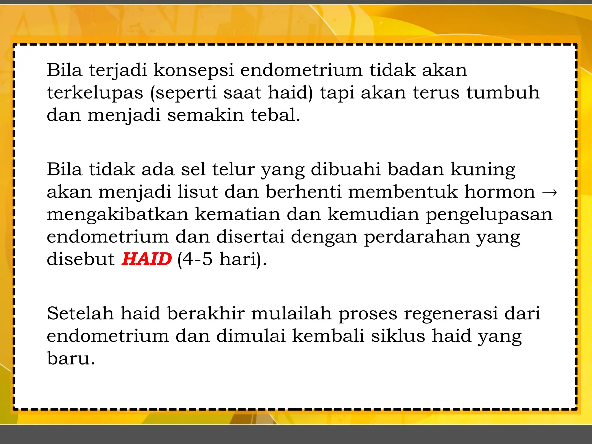Bila terjadi konsepsi endometrium tidak akan
terkelupas (seperti saat haid) tapi akan terus tumbuh
dan menjadi semakin tebal.
Bila tidak ada sel telur yang dibuahi badan kuning
akan menjadi lisut dan berhenti membentuk hormon 
mengakibatkan kematian dan kemudian pengelupasan
endometrium dan disertai dengan perdarahan yang
disebut HAID (4-5 hari).
Setelah haid berakhir mulailah proses regenerasi dari
endometrium dan dimulai kembali siklus haid yang
baru.
 