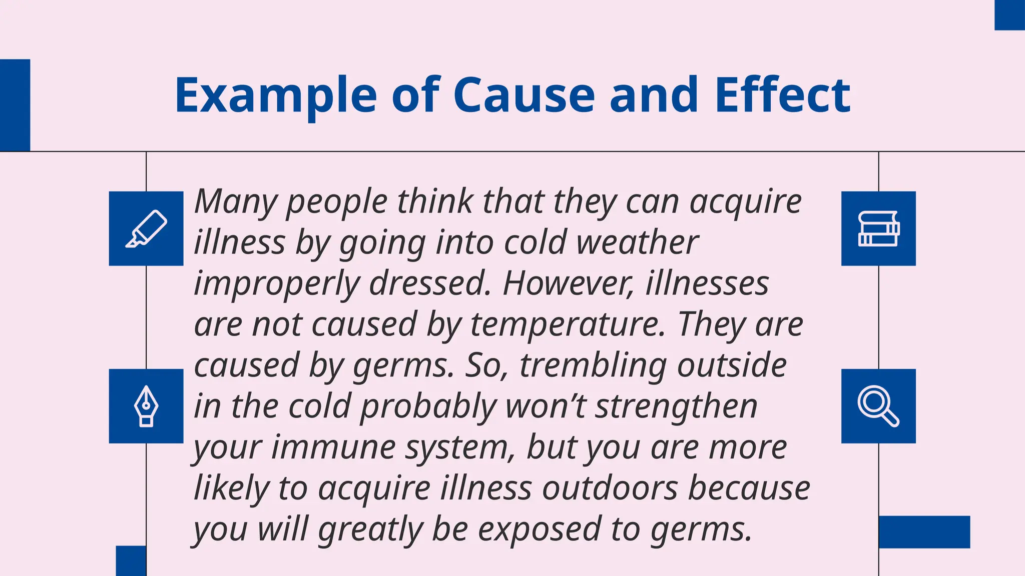 Example of Cause and Effect
Many people think that they can acquire
illness by going into cold weather
improperly dressed. However, illnesses
are not caused by temperature. They are
caused by germs. So, trembling outside
in the cold probably won’t strengthen
your immune system, but you are more
likely to acquire illness outdoors because
you will greatly be exposed to germs.
 