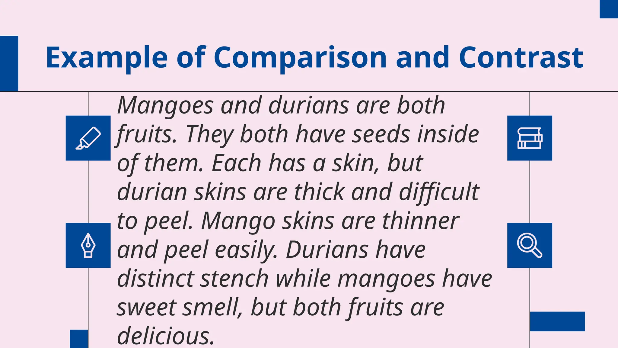Example of Comparison and Contrast
Mangoes and durians are both
fruits. They both have seeds inside
of them. Each has a skin, but
durian skins are thick and difficult
to peel. Mango skins are thinner
and peel easily. Durians have
distinct stench while mangoes have
sweet smell, but both fruits are
delicious.
 