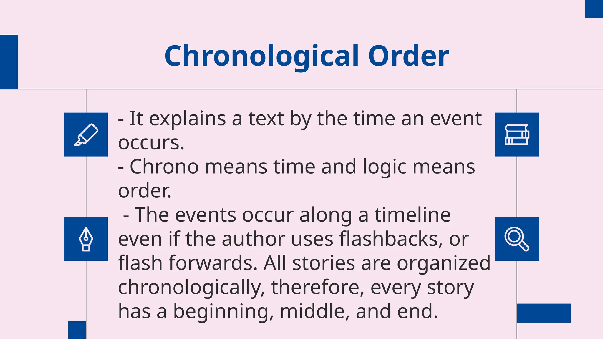 Chronological Order
- It explains a text by the time an event
occurs.
- Chrono means time and logic means
order.
- The events occur along a timeline
even if the author uses flashbacks, or
flash forwards. All stories are organized
chronologically, therefore, every story
has a beginning, middle, and end.
 