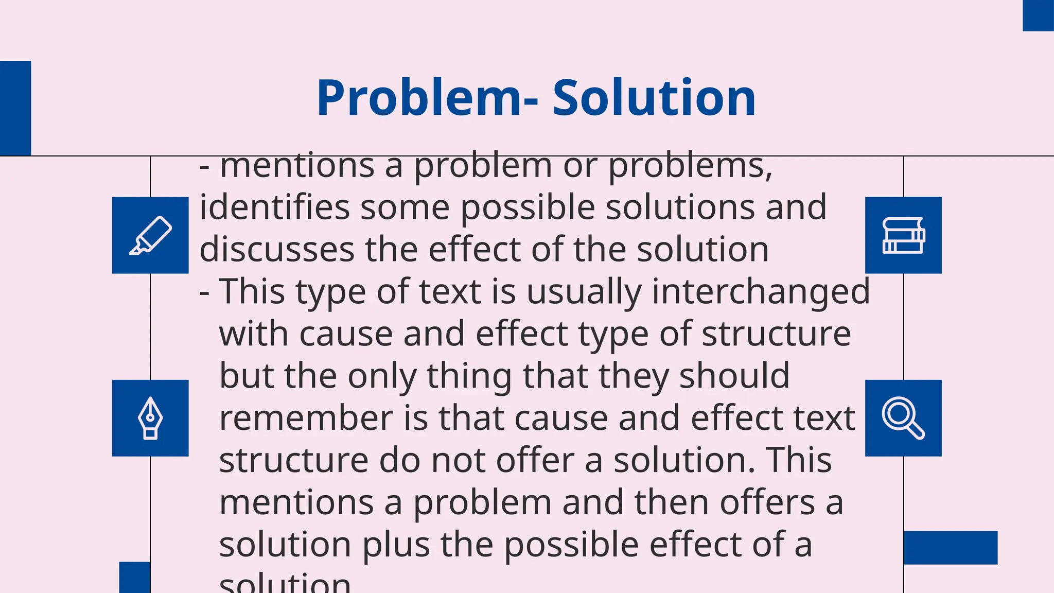 Problem- Solution
- mentions a problem or problems,
identifies some possible solutions and
discusses the effect of the solution
- This type of text is usually interchanged
with cause and effect type of structure
but the only thing that they should
remember is that cause and effect text
structure do not offer a solution. This
mentions a problem and then offers a
solution plus the possible effect of a
 