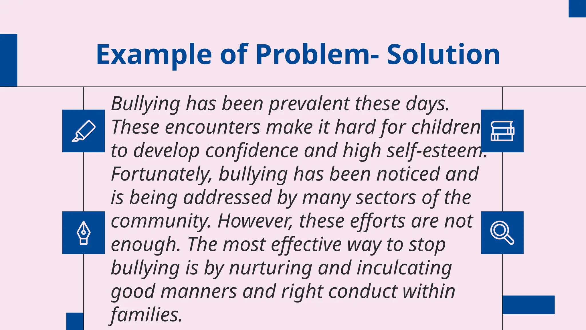 Example of Problem- Solution
Bullying has been prevalent these days.
These encounters make it hard for children
to develop confidence and high self-esteem.
Fortunately, bullying has been noticed and
is being addressed by many sectors of the
community. However, these efforts are not
enough. The most effective way to stop
bullying is by nurturing and inculcating
good manners and right conduct within
families.
 