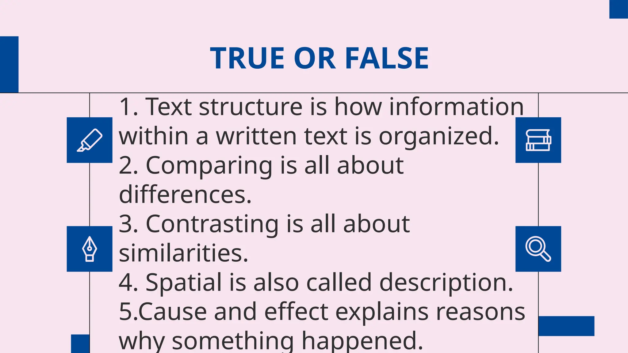 TRUE OR FALSE
1. Text structure is how information
within a written text is organized.
2. Comparing is all about
differences.
3. Contrasting is all about
similarities.
4. Spatial is also called description.
5.Cause and effect explains reasons
why something happened.
 