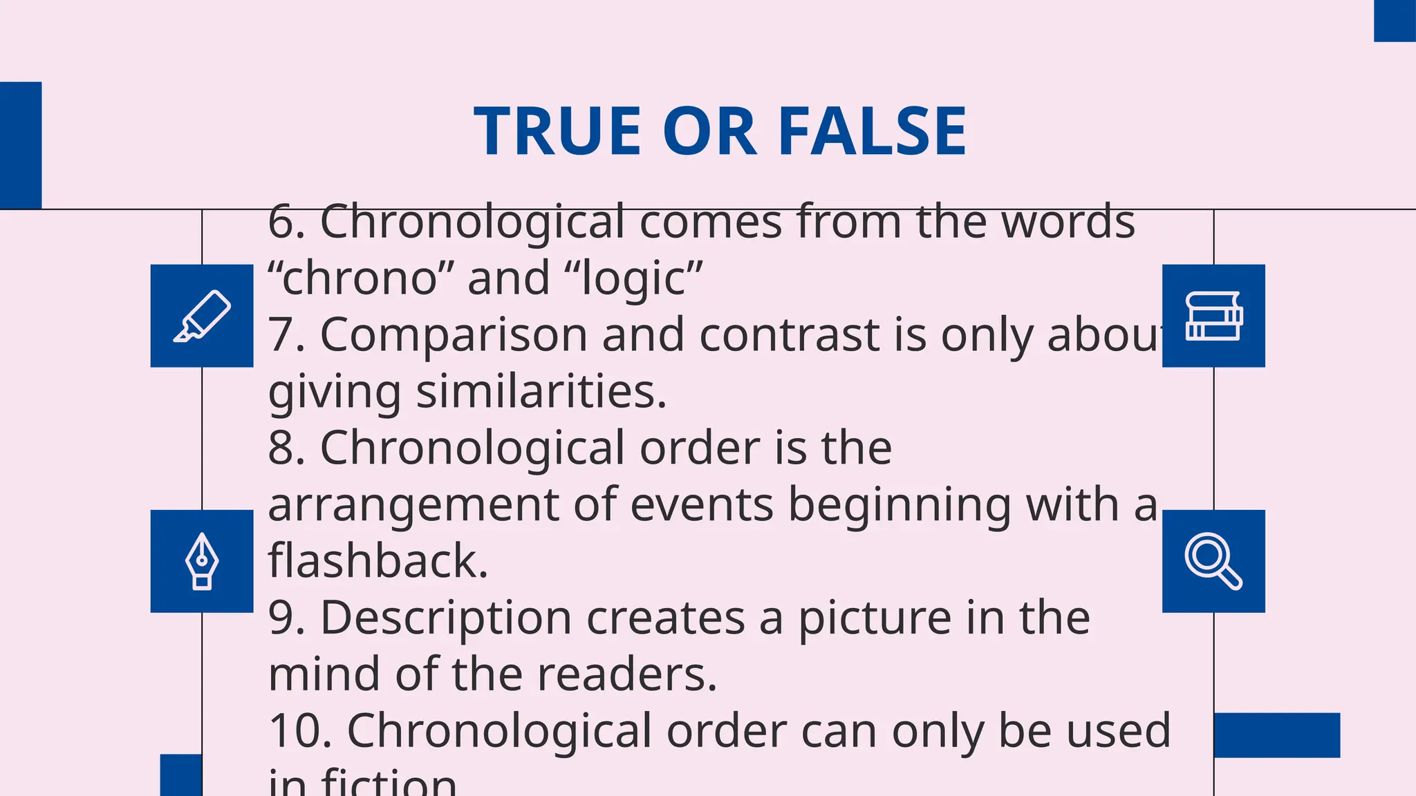 TRUE OR FALSE
6. Chronological comes from the words
“chrono” and “logic”
7. Comparison and contrast is only about
giving similarities.
8. Chronological order is the
arrangement of events beginning with a
flashback.
9. Description creates a picture in the
mind of the readers.
10. Chronological order can only be used
 