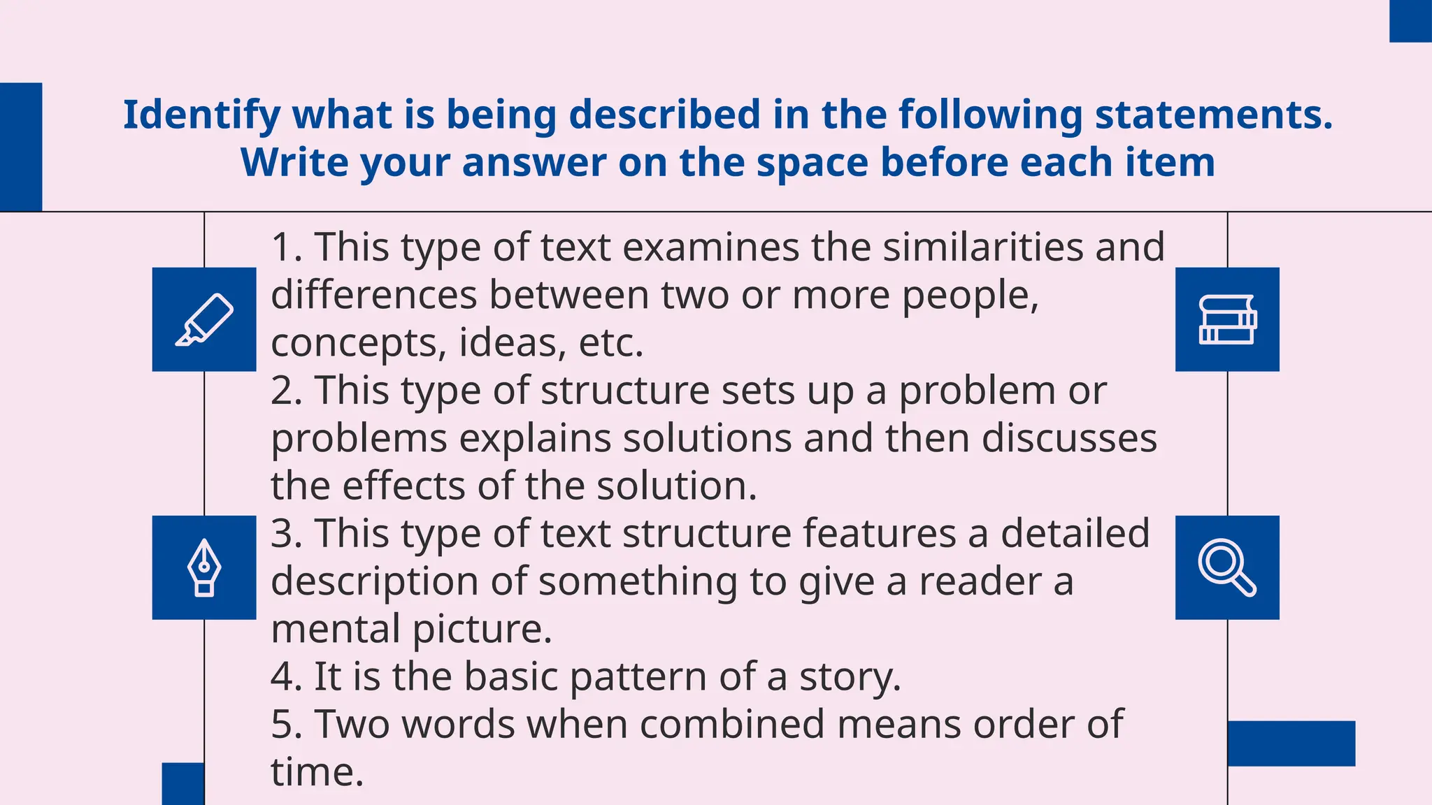 Identify what is being described in the following statements.
Write your answer on the space before each item
1. This type of text examines the similarities and
differences between two or more people,
concepts, ideas, etc.
2. This type of structure sets up a problem or
problems explains solutions and then discusses
the effects of the solution.
3. This type of text structure features a detailed
description of something to give a reader a
mental picture.
4. It is the basic pattern of a story.
5. Two words when combined means order of
time.
 