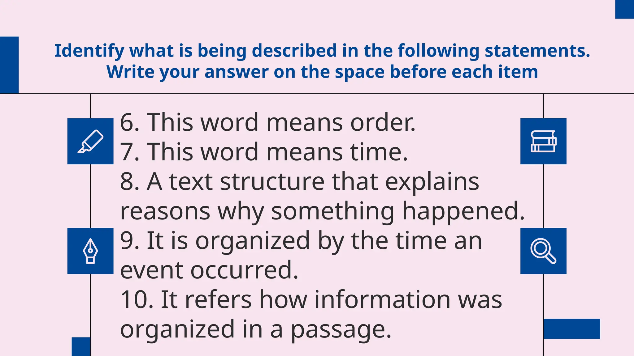 Identify what is being described in the following statements.
Write your answer on the space before each item
6. This word means order.
7. This word means time.
8. A text structure that explains
reasons why something happened.
9. It is organized by the time an
event occurred.
10. It refers how information was
organized in a passage.
 