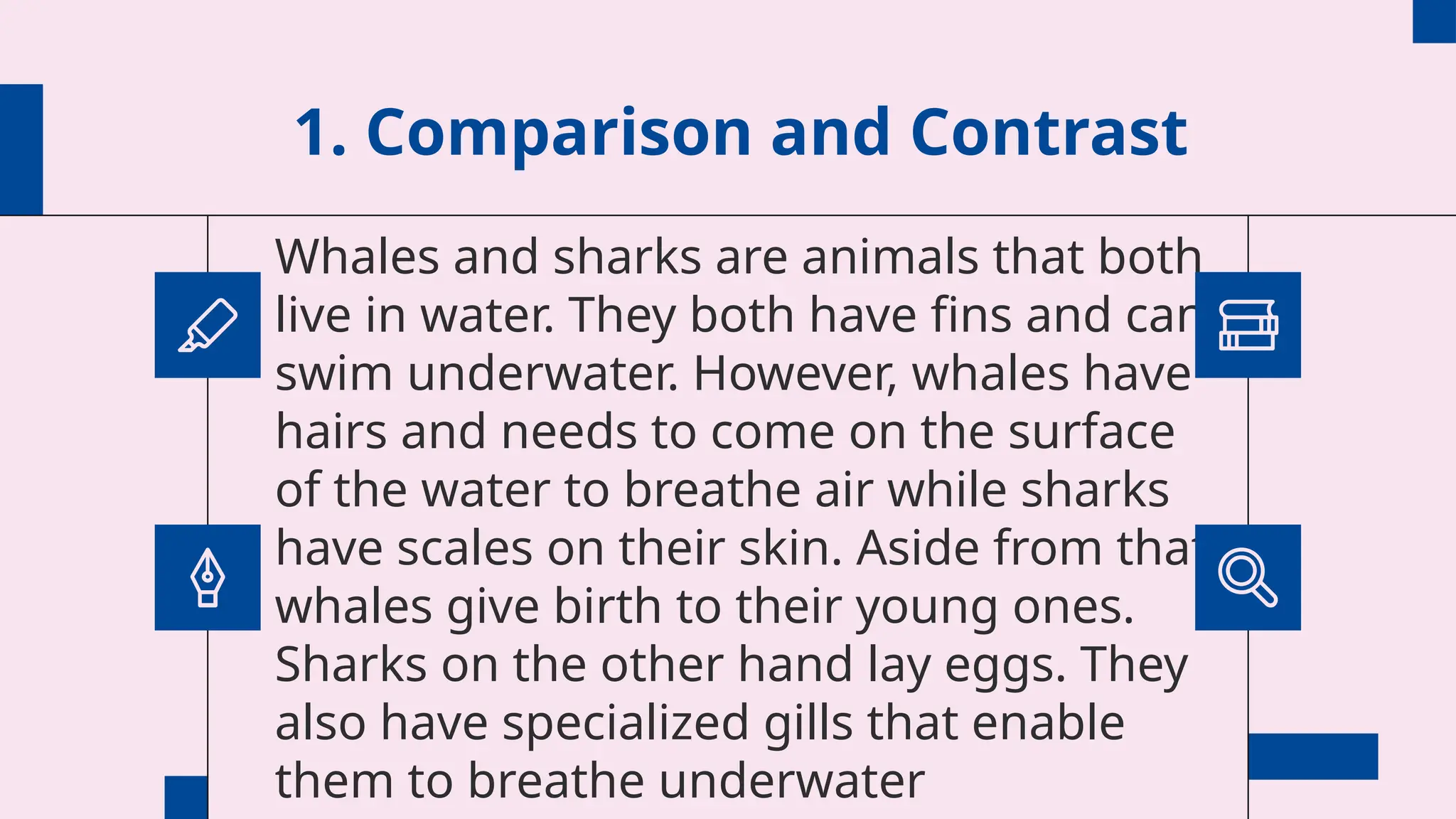 1. Comparison and Contrast
Whales and sharks are animals that both
live in water. They both have fins and can
swim underwater. However, whales have
hairs and needs to come on the surface
of the water to breathe air while sharks
have scales on their skin. Aside from that,
whales give birth to their young ones.
Sharks on the other hand lay eggs. They
also have specialized gills that enable
them to breathe underwater
 