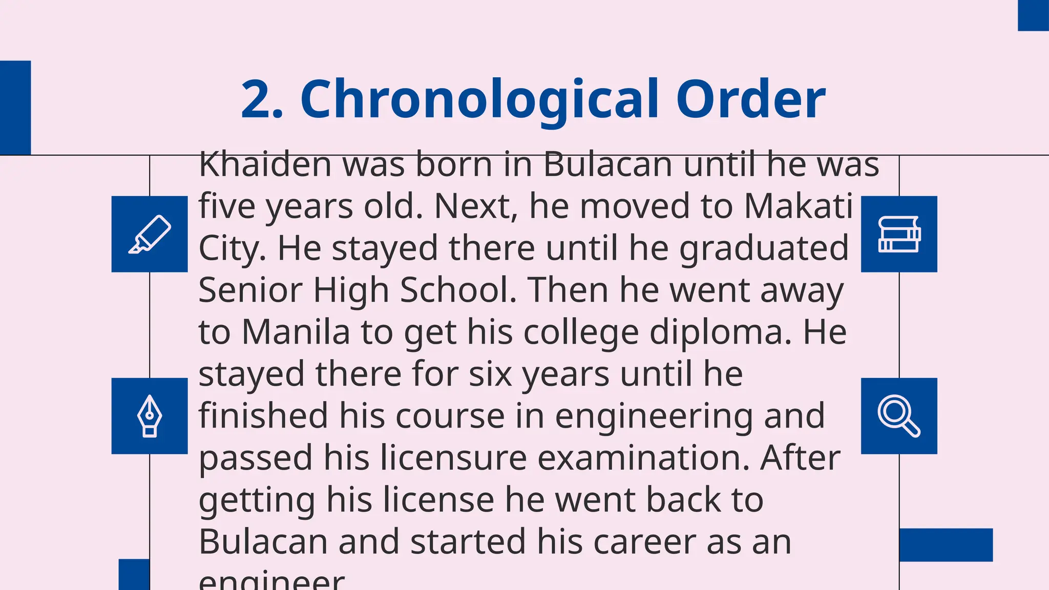 2. Chronological Order
Khaiden was born in Bulacan until he was
five years old. Next, he moved to Makati
City. He stayed there until he graduated
Senior High School. Then he went away
to Manila to get his college diploma. He
stayed there for six years until he
finished his course in engineering and
passed his licensure examination. After
getting his license he went back to
Bulacan and started his career as an
 