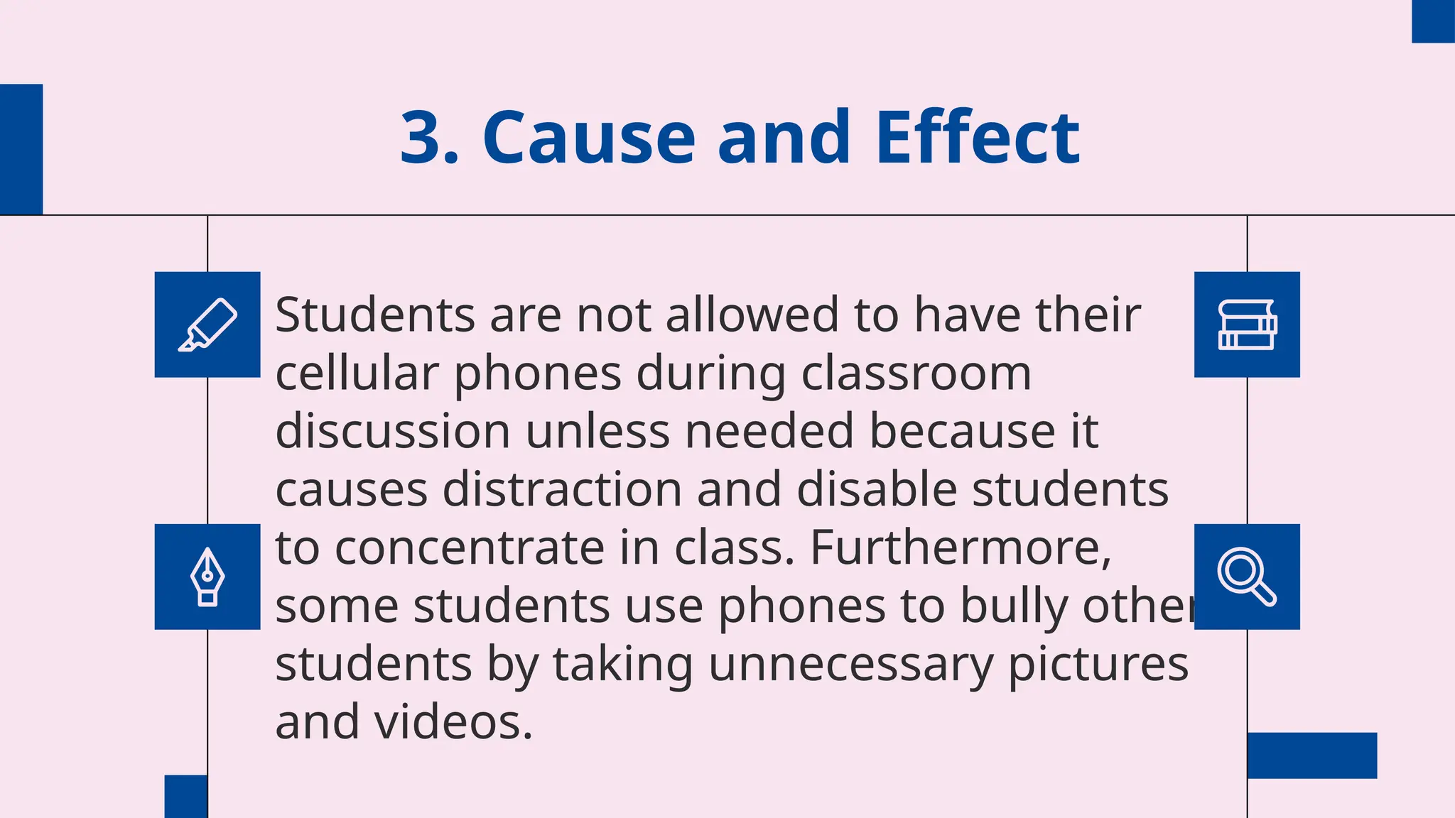 3. Cause and Effect
Students are not allowed to have their
cellular phones during classroom
discussion unless needed because it
causes distraction and disable students
to concentrate in class. Furthermore,
some students use phones to bully other
students by taking unnecessary pictures
and videos.
 