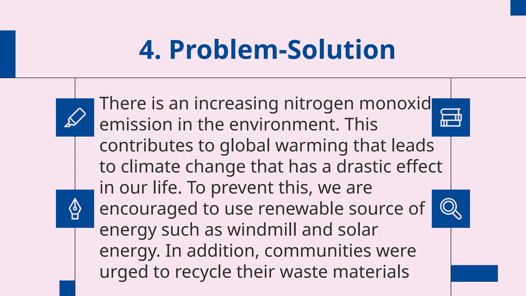 4. Problem-Solution
There is an increasing nitrogen monoxide
emission in the environment. This
contributes to global warming that leads
to climate change that has a drastic effect
in our life. To prevent this, we are
encouraged to use renewable source of
energy such as windmill and solar
energy. In addition, communities were
urged to recycle their waste materials
 