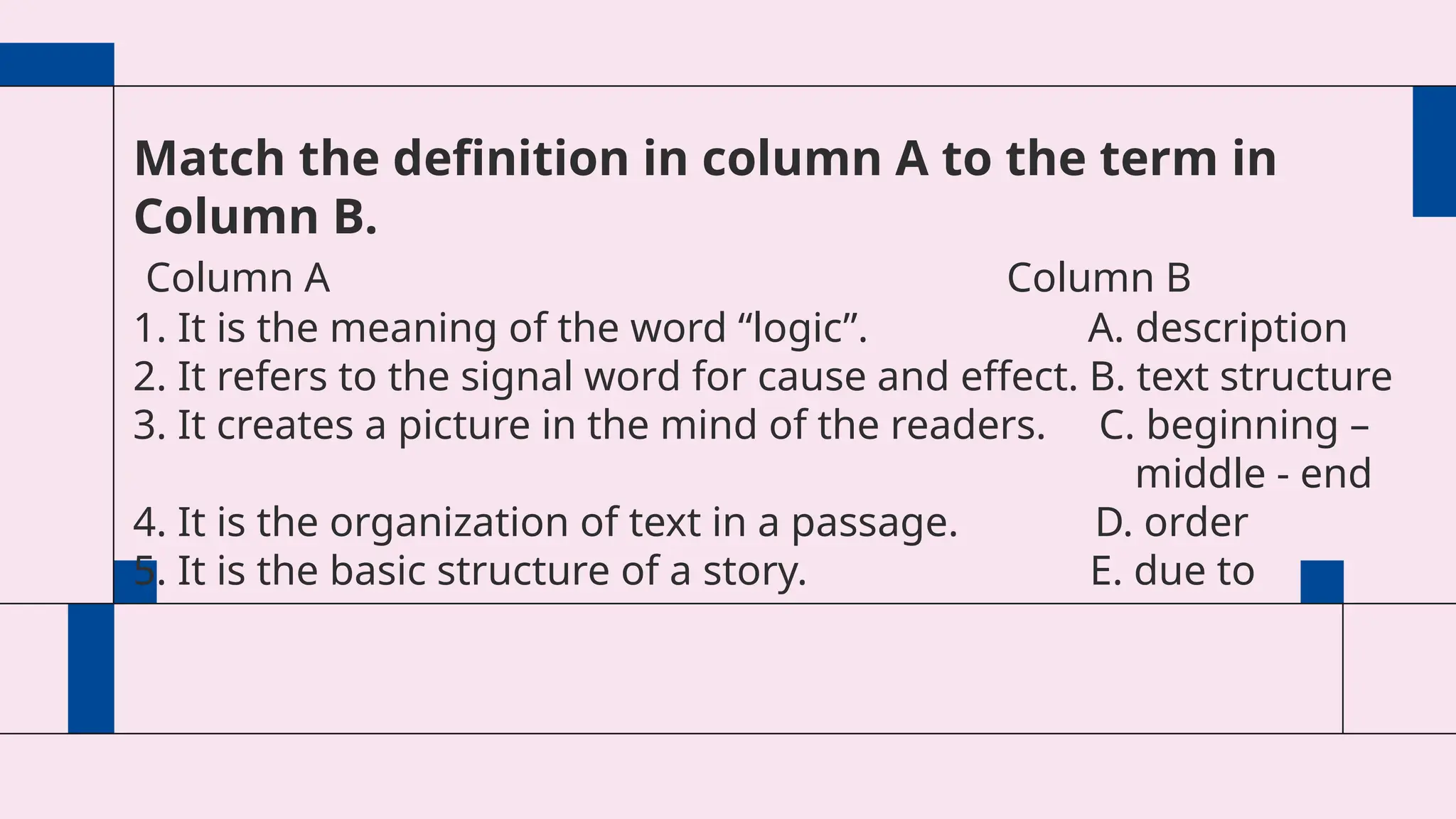 Match the definition in column A to the term in
Column B.
Column A Column B
1. It is the meaning of the word “logic”. A. description
2. It refers to the signal word for cause and effect. B. text structure
3. It creates a picture in the mind of the readers. C. beginning –
middle - end
4. It is the organization of text in a passage. D. order
5. It is the basic structure of a story. E. due to
 