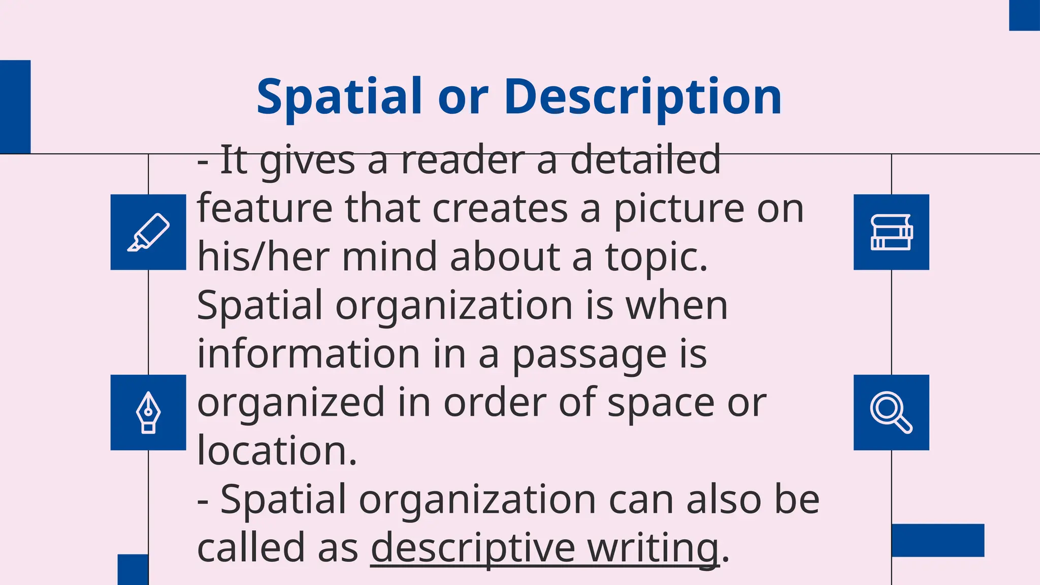 Spatial or Description
- It gives a reader a detailed
feature that creates a picture on
his/her mind about a topic.
Spatial organization is when
information in a passage is
organized in order of space or
location.
- Spatial organization can also be
called as descriptive writing.
 