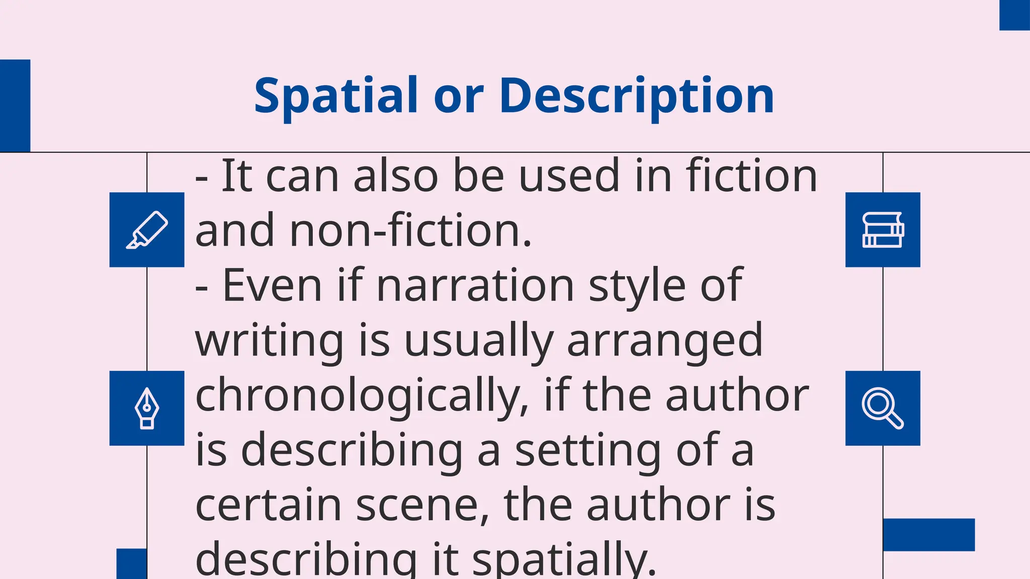 Spatial or Description
- It can also be used in fiction
and non-fiction.
- Even if narration style of
writing is usually arranged
chronologically, if the author
is describing a setting of a
certain scene, the author is
describing it spatially.
 