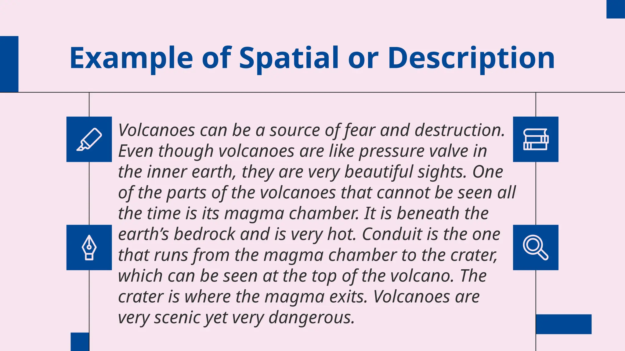 Example of Spatial or Description
Volcanoes can be a source of fear and destruction.
Even though volcanoes are like pressure valve in
the inner earth, they are very beautiful sights. One
of the parts of the volcanoes that cannot be seen all
the time is its magma chamber. It is beneath the
earth’s bedrock and is very hot. Conduit is the one
that runs from the magma chamber to the crater,
which can be seen at the top of the volcano. The
crater is where the magma exits. Volcanoes are
very scenic yet very dangerous.
 