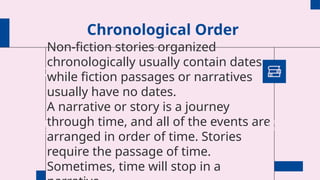 Chronological Order
Non-fiction stories organized
chronologically usually contain dates
while fiction passages or narratives
usually have no dates.
A narrative or story is a journey
through time, and all of the events are
arranged in order of time. Stories
require the passage of time.
Sometimes, time will stop in a
 