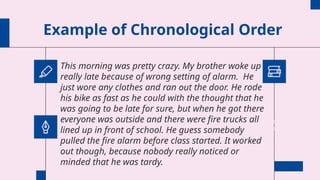 Example of Chronological Order
This morning was pretty crazy. My brother woke up
really late because of wrong setting of alarm. He
just wore any clothes and ran out the door. He rode
his bike as fast as he could with the thought that he
was going to be late for sure, but when he got there
everyone was outside and there were fire trucks all
lined up in front of school. He guess somebody
pulled the fire alarm before class started. It worked
out though, because nobody really noticed or
minded that he was tardy.
 
