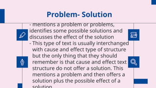 Problem- Solution
- mentions a problem or problems,
identifies some possible solutions and
discusses the effect of the solution
- This type of text is usually interchanged
with cause and effect type of structure
but the only thing that they should
remember is that cause and effect text
structure do not offer a solution. This
mentions a problem and then offers a
solution plus the possible effect of a
 