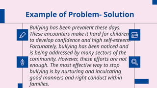 Example of Problem- Solution
Bullying has been prevalent these days.
These encounters make it hard for children
to develop confidence and high self-esteem.
Fortunately, bullying has been noticed and
is being addressed by many sectors of the
community. However, these efforts are not
enough. The most effective way to stop
bullying is by nurturing and inculcating
good manners and right conduct within
families.
 