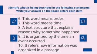 Identify what is being described in the following statements.
Write your answer on the space before each item
6. This word means order.
7. This word means time.
8. A text structure that explains
reasons why something happened.
9. It is organized by the time an
event occurred.
10. It refers how information was
organized in a passage.
 