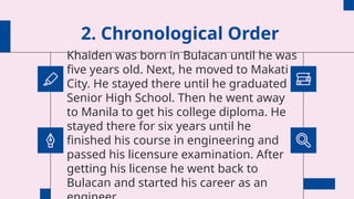 2. Chronological Order
Khaiden was born in Bulacan until he was
five years old. Next, he moved to Makati
City. He stayed there until he graduated
Senior High School. Then he went away
to Manila to get his college diploma. He
stayed there for six years until he
finished his course in engineering and
passed his licensure examination. After
getting his license he went back to
Bulacan and started his career as an
 
