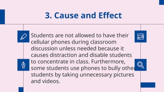 3. Cause and Effect
Students are not allowed to have their
cellular phones during classroom
discussion unless needed because it
causes distraction and disable students
to concentrate in class. Furthermore,
some students use phones to bully other
students by taking unnecessary pictures
and videos.
 