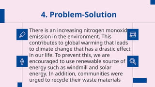 4. Problem-Solution
There is an increasing nitrogen monoxide
emission in the environment. This
contributes to global warming that leads
to climate change that has a drastic effect
in our life. To prevent this, we are
encouraged to use renewable source of
energy such as windmill and solar
energy. In addition, communities were
urged to recycle their waste materials
 