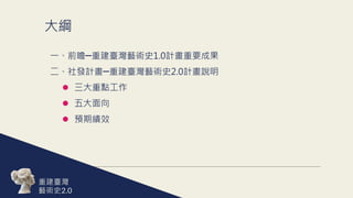 大綱
一、前瞻─重建臺灣藝術史1.0計畫重要成果
二、社發計畫─重建臺灣藝術史2.0計畫說明
 三大重點工作
 五大面向
 預期績效
重建臺灣
藝術史
 