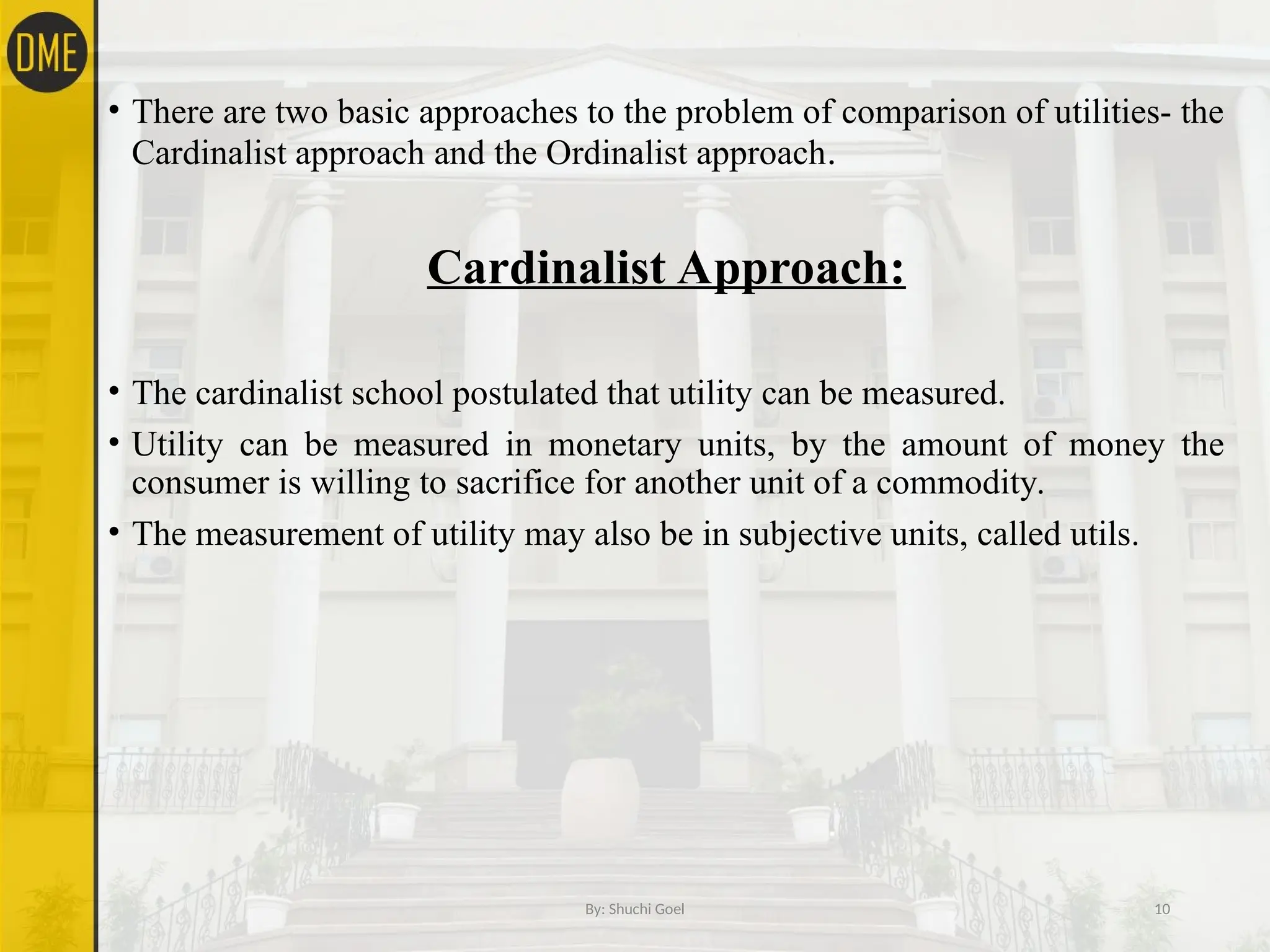 • There are two basic approaches to the problem of comparison of utilities- the
Cardinalist approach and the Ordinalist approach.
Cardinalist Approach:
• The cardinalist school postulated that utility can be measured.
• Utility can be measured in monetary units, by the amount of money the
consumer is willing to sacrifice for another unit of a commodity.
• The measurement of utility may also be in subjective units, called utils.
By: Shuchi Goel 10
 