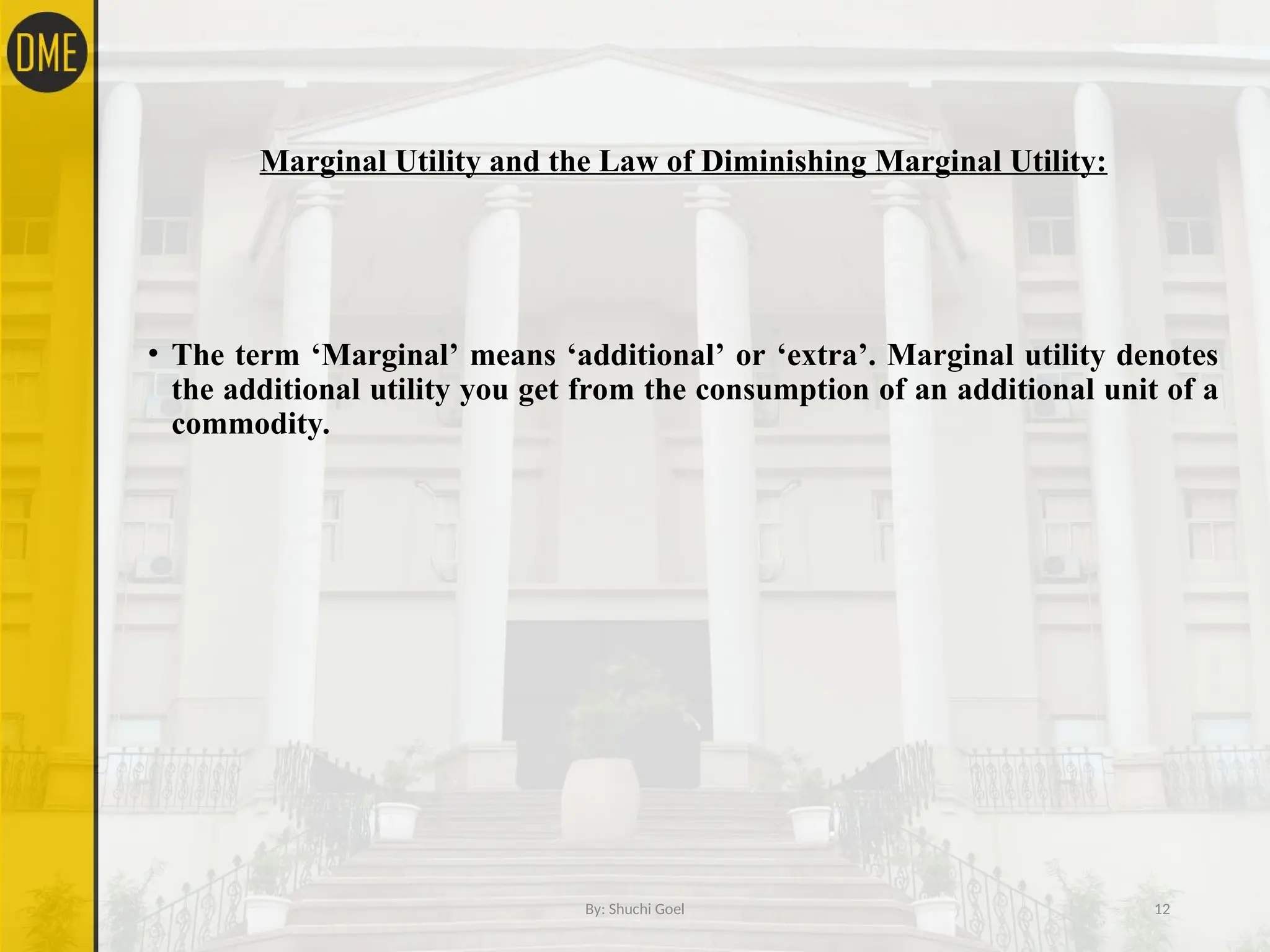 Marginal Utility and the Law of Diminishing Marginal Utility:
• The term ‘Marginal’ means ‘additional’ or ‘extra’. Marginal utility denotes
the additional utility you get from the consumption of an additional unit of a
commodity.
By: Shuchi Goel 12
 