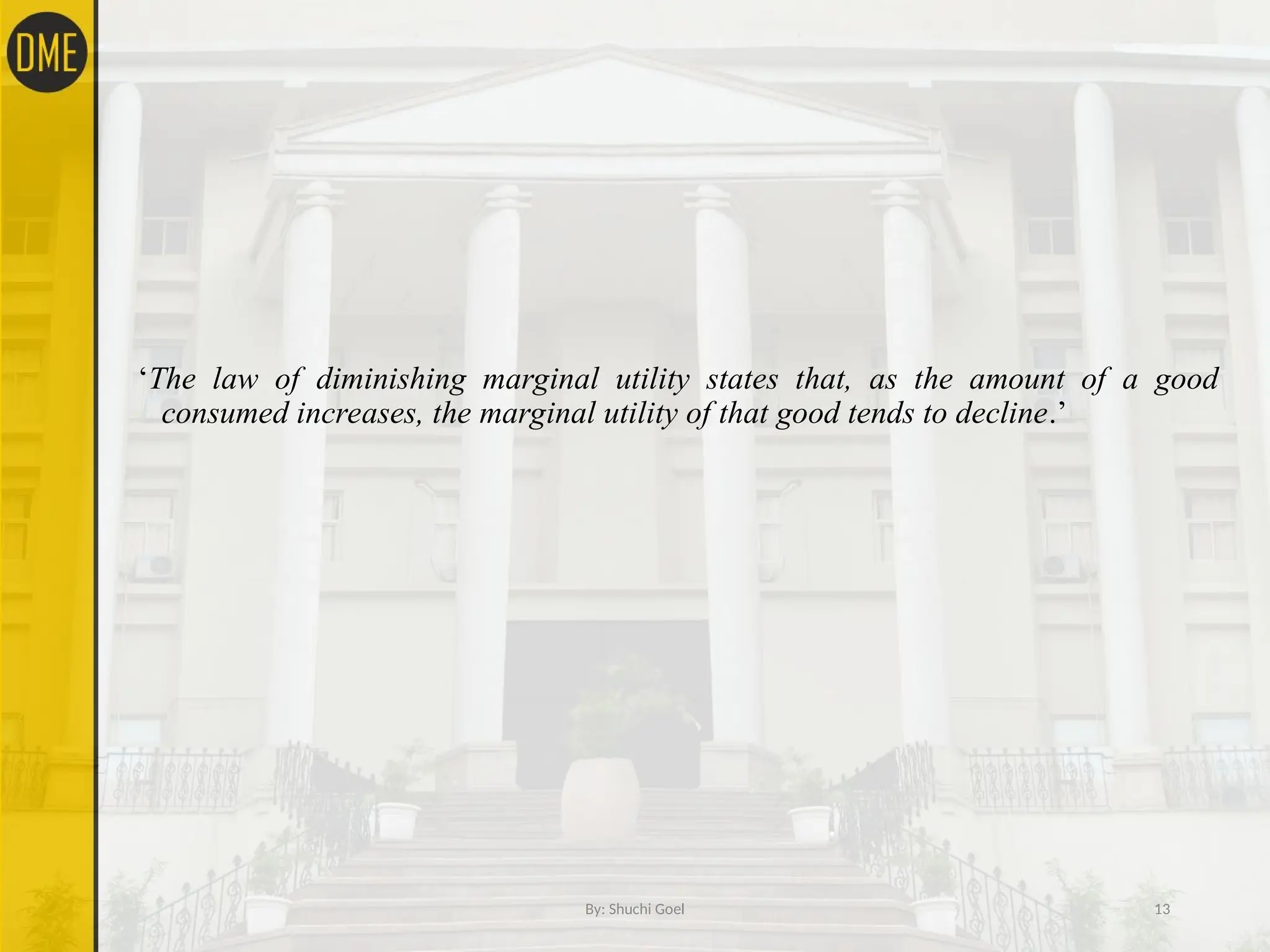 ‘The law of diminishing marginal utility states that, as the amount of a good
consumed increases, the marginal utility of that good tends to decline.’
By: Shuchi Goel 13
 