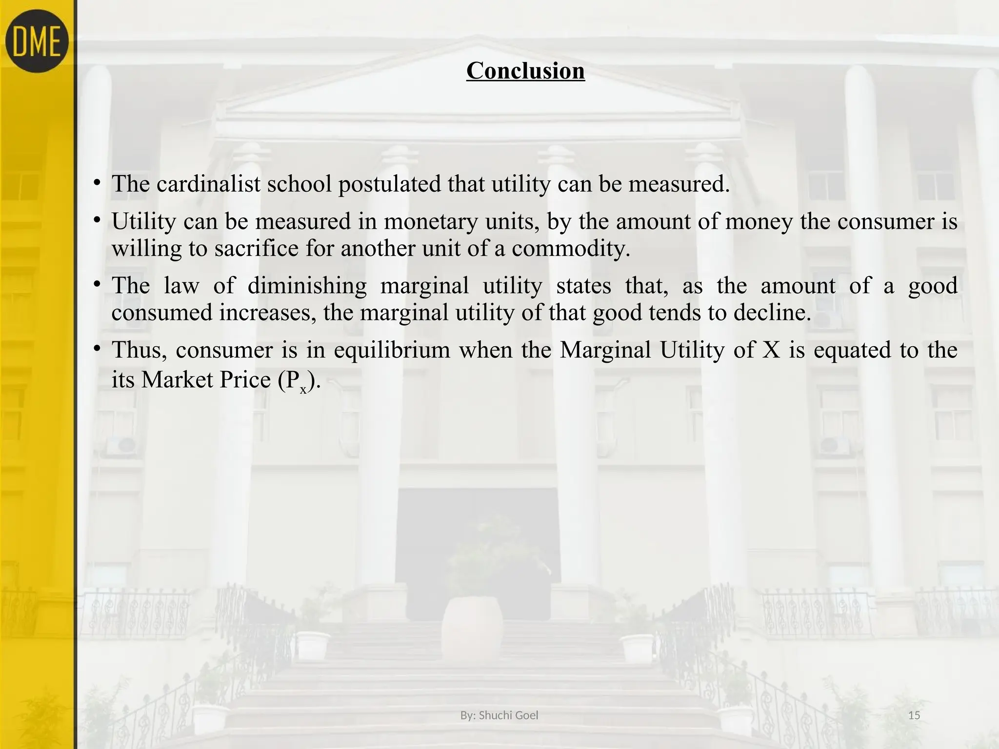 Conclusion
• The cardinalist school postulated that utility can be measured.
• Utility can be measured in monetary units, by the amount of money the consumer is
willing to sacrifice for another unit of a commodity.
• The law of diminishing marginal utility states that, as the amount of a good
consumed increases, the marginal utility of that good tends to decline.
• Thus, consumer is in equilibrium when the Marginal Utility of X is equated to the
its Market Price (Px).
By: Shuchi Goel 15
 