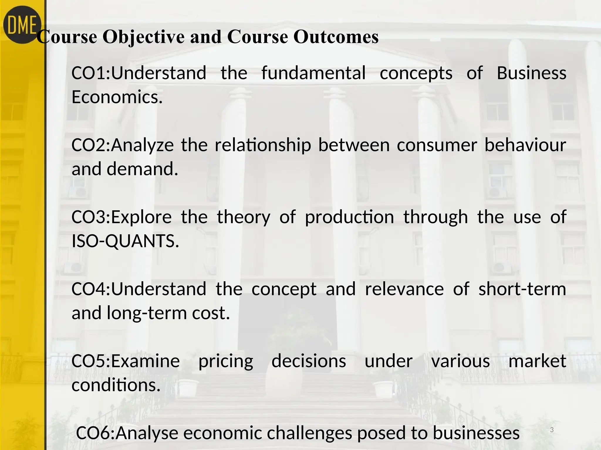 Course Objective and Course Outcomes
3
CO1:Understand the fundamental concepts of Business
Economics.
CO2:Analyze the relationship between consumer behaviour
and demand.
CO3:Explore the theory of production through the use of
ISO-QUANTS.
CO4:Understand the concept and relevance of short-term
and long-term cost.
CO5:Examine pricing decisions under various market
conditions.
CO6:Analyse economic challenges posed to businesses
 