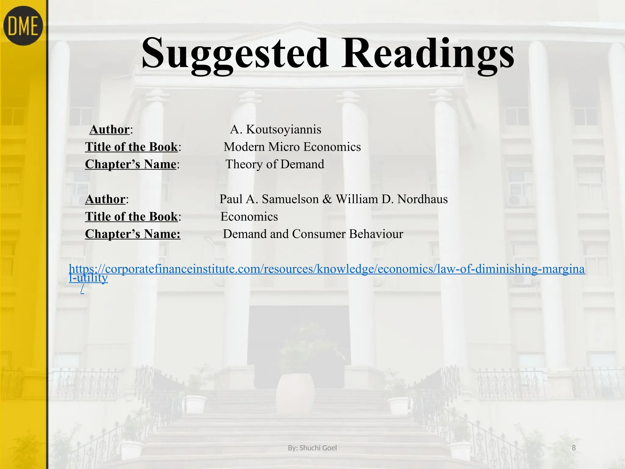 Suggested Readings
Author: A. Koutsoyiannis
Title of the Book: Modern Micro Economics
Chapter’s Name: Theory of Demand
Author: Paul A. Samuelson & William D. Nordhaus
Title of the Book: Economics
Chapter’s Name: Demand and Consumer Behaviour
https://corporatefinanceinstitute.com/resources/knowledge/economics/law-of-diminishing-margina
l-utility
/
By: Shuchi Goel 8
 