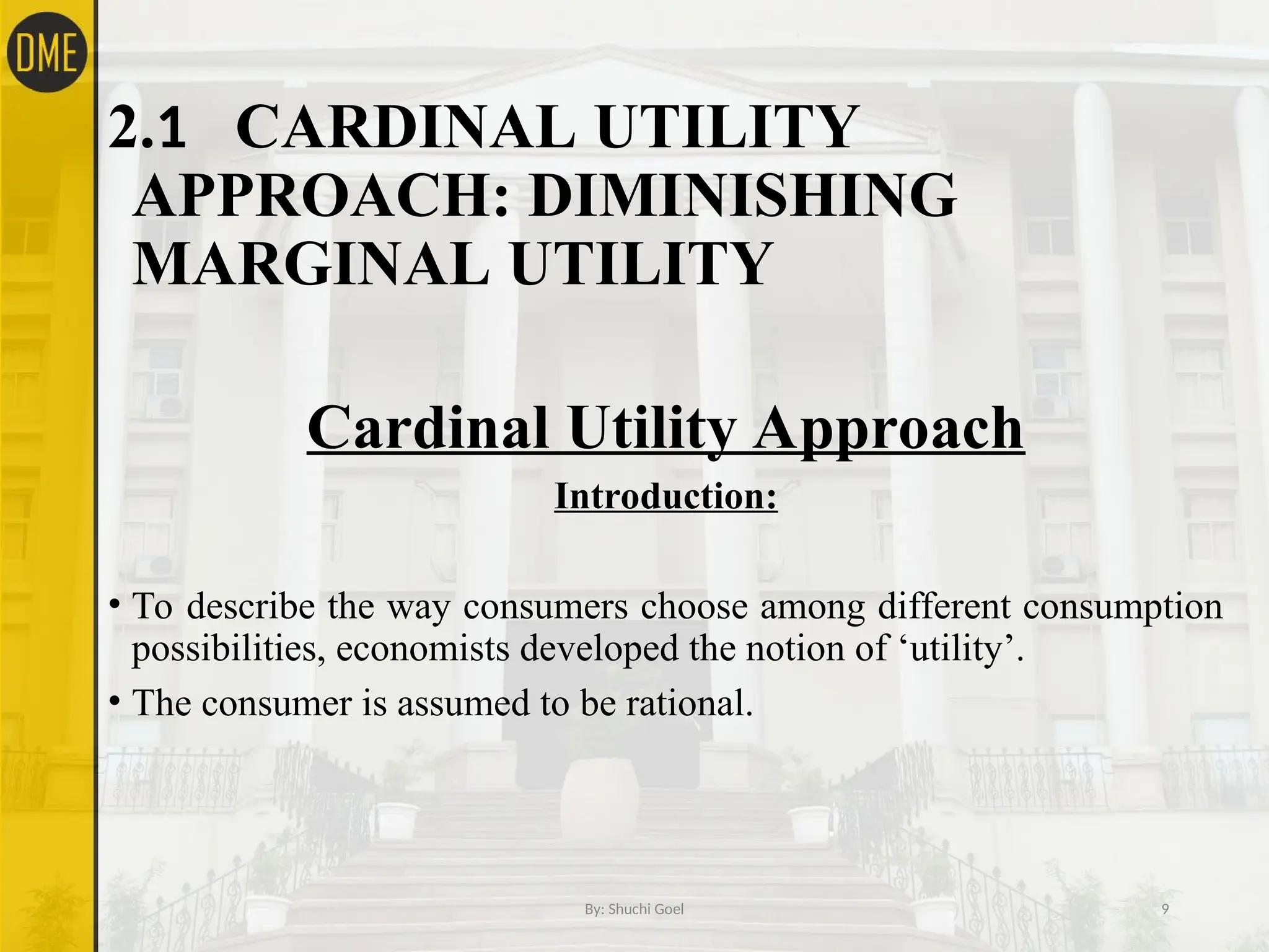 2.1 CARDINAL UTILITY
APPROACH: DIMINISHING
MARGINAL UTILITY
Cardinal Utility Approach
Introduction:
• To describe the way consumers choose among different consumption
possibilities, economists developed the notion of ‘utility’.
• The consumer is assumed to be rational.
By: Shuchi Goel 9
 