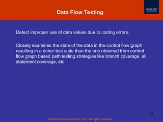 © Oxford University Press 2011. All rights reserved.
21
Detect improper use of data values due to coding errors.
Closely examines the state of the data in the control flow graph
resulting in a richer test suite than the one obtained from control
flow graph based path testing strategies like branch coverage, all
statement coverage, etc
Data Flow Testing
 