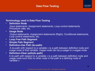 © Oxford University Press 2011. All rights reserved.
25
Terminology used in Data Flow Testing
• Definition Node
Input statements, Assignment statements, Loop control statements,
Procedure calls, etc.
• Usage Node
Output statements, Assignment statements (Right), Conditional statements,
Loop control statements, etc.
• Loop Free Path Segment
• Simple Path Segment
• Definition-Use Path (du-path)
A du-path with respect to a variable v is a path between definition node and
usage node of that variable. Usgae node can be p-usage or c-usgae node.
• Definition-Clear path(dc-path)
A dc-path with respect to a variable v is a path between definition node and
usage node such that no other node in the path is a defining node of
variable v.
Data Flow Testing
 