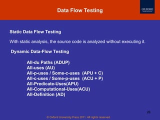 © Oxford University Press 2011. All rights reserved.
26
Static Data Flow Testing
With static analysis, the source code is analyzed without executing it.
Data Flow Testing
Dynamic Data-Flow Testing
All-du Paths (ADUP)
All-uses (AU)
All-p-uses / Some-c-uses (APU + C)
All-c-uses / Some-p-uses (ACU + P)
All-Predicate-Uses(APU)
All-Computational-Uses(ACU)
All-Definition (AD)
 