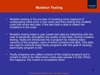© Oxford University Press 2011. All rights reserved.
30
• Mutation testing is the process of mutating some segment of
code(putting some error in the code) and then testing this mutated
code with some test data. If the test data is able to detect the
mutations in the code,
• Mutation testing helps a user create test data by interacting with the
user to iteratively strengthen the quality of test data. During mutation
testing, faults are introduced into a program by creating many
versions of the program, each of which contains one fault. Test data
are used to execute these faulty programs with the goal of causing
each faulty program to fail.
• Faulty programs are called mutants of the original program and a
mutant is said to be killed when a test case causes it to fail. When
this happens, the mutant is considered dead
Mutation Testing
 
