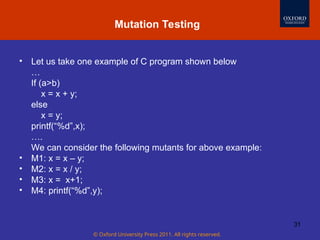 © Oxford University Press 2011. All rights reserved.
31
• Let us take one example of C program shown below
…
If (a>b)
x = x + y;
else
x = y;
printf(“%d”,x);
….
We can consider the following mutants for above example:
• M1: x = x – y;
• M2: x = x / y;
• M3: x = x+1;
• M4: printf(“%d”,y);
Mutation Testing
 
