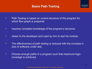 © Oxford University Press 2011. All rights reserved.
5
• Path Testing is based on control structure of the program for
which flow graph is prepared.
• requires complete knowledge of the program’s structure.
• closer to the developer and used by him to test his module.
• The effectiveness of path testing is reduced with the increase in
size of software under test.
• Choose enough paths in a program such that maximum logic
coverage is achieved.
Basis Path Testing
 