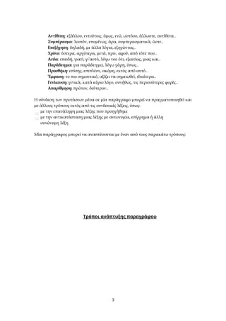 Αντίθεση: εξάλλου, εντούτοις, όμως, ενώ, ωστόσο, άλλωστε, αντίθετα..
Συμπέρασμα: λοιπόν, επομένως, άρα, συμπερασματικά, ώστε..
Επεξήγηση: δηλαδή, με άλλα λόγια, εξηγώντας..
Χρόνο: ύστερα, αργότερα, μετά, πριν, αφού, από τότε που..
Αιτία: επειδή, γιατί, γι΄αυτό, λόγω του ότι, εξαιτίας, μιας και..
Παράδειγμα: για παράδειγμα, λόγω χάρη, όπως..
Προσθήκη: επίσης, επιπλέον, ακόμη, εκτός από αυτό..
Έμφαση: το πιο σημαντικό, αξίζει να σημειωθεί, ιδιαίτερα..
Γενίκευση: γενικά, κατά κύριο λόγο, συνήθως, τις περισσότερες φορές..
Απαρίθμηση: πρώτον, δεύτερον..
Η σύνδεση των προτάσεων μέσα σε μία παράγραφο μπορεί να πραγματοποιηθεί και
με άλλους τρόπους εκτός από τις συνδετικές λέξεις, όπως:
με την επανάληψη μιας λέξης που προηγήθηκε
με την αντικατάσταση μιας λέξης με αντωνυμία, επίρρημα ή άλλη
συνώνυμη λέξη
Μία παράγραφος μπορεί να αναπτύσσεται με έναν από τους παρακάτω τρόπους:
Τρόποι ανάπτυξης παραγράφου
3
 