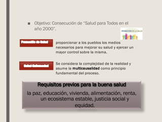 ■ Objetivo: Consecución de “Salud para Todos en el
año 2000”.
proporcionar a los pueblos los medios
necesarios para mejorar su salud y ejercer un
mayor control sobre la misma.
Requisitos previos para la buena salud
la paz, educación, vivienda, alimentación, renta,
un ecosistema estable, justicia social y
equidad.
Se considera la complejidad de la realidad y
asume la multicausalidad como principio
fundamental del proceso.
 