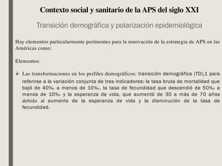 Contexto social y sanitario de la APS del siglo XXI
Transición demográfica y polarización epidemiológica
Hay elementos particularmente pertinentes para la renovación de la estrategia de APS en las
Américas como:
Elementos:
Ø Las transformaciones en los perfiles demográficos: transición demográfica (TD),1 para
referirse a la variación conjunta de tres indicadores: la tasa bruta de mortalidad que
bajó de 40‰ a menos de 10‰, la tasa de fecundidad que descendió de 50‰ a
menos de 10‰ y la esperanza de vida, que aumentó de 30 a más de 70 años
debido al aumento de la esperanza de vida y la disminución de la tasa de
fecundidad.
 