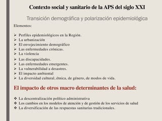 Contexto social y sanitario de la APS del siglo XXI
Transición demográfica y polarización epidemiológica
Elementos:
Ø Perfiles epidemiológicos en la Región.
Ø La urbanización
Ø El envejecimiento demográfico
Ø Las enfermedades crónicas.
Ø La violencia
Ø Las discapacidades.
Ø Las enfermedades emergentes.
Ø La vulnerabilidad a desastres.
Ø El impacto ambiental
Ø La diversidad cultural, étnica, de género, de modos de vida.
El impacto de otros macro determinantes de la salud:
v La descentralización político administrativa
v Los cambios en los modelos de atención y de gestión de los servicios de salud
v La diversificación de las respuestas sanitarias tradicionales.
 