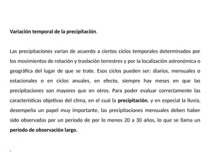 Variación temporal de la precipitación.
Las precipitaciones varían de acuerdo a ciertos ciclos temporales determinados por
los movimientos de rotación y traslación terrestres y por la localización astronómica o
geográfica del lugar de que se trate. Esos ciclos pueden ser: diarios, mensuales o
estacionales o en ciclos anuales, en efecto, siempre hay meses en que las
precipitaciones son mayores que en otros. Para poder evaluar correctamente las
características objetivas del clima, en el cual la precipitación, y en especial la lluvia,
desempeña un papel muy importante, las precipitaciones mensuales deben haber
sido observadas por un período de por lo menos 20 a 30 años, lo que se llama un
período de observación largo.
.
 