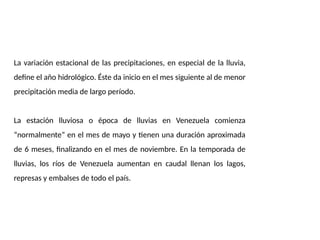La variación estacional de las precipitaciones, en especial de la lluvia,
define el año hidrológico. Éste da inicio en el mes siguiente al de menor
precipitación media de largo período.
La estación lluviosa o época de lluvias en Venezuela comienza
“normalmente” en el mes de mayo y tienen una duración aproximada
de 6 meses, finalizando en el mes de noviembre. En la temporada de
lluvias, los ríos de Venezuela aumentan en caudal llenan los lagos,
represas y embalses de todo el país.
 