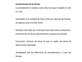Caracterización de las lluvias
La precipitación se expresa como altura de agua recogida en mm
o l / m2.
intensidad: Es la cantidad de lluvia caída por intervalo de tiempo.
Se expresa como mm/día, mm/h.
Duración: Está dada por el tiempo trascurrido entre la iniciación y
el término de una lluvia, generalmente se expresa en minutos.
Frecuencia: números de veces en que se repite una lluvia de
determinada intensidad.
Variabilidad: Son las diferencias de precipitaciones a trves del
tiempo.
 