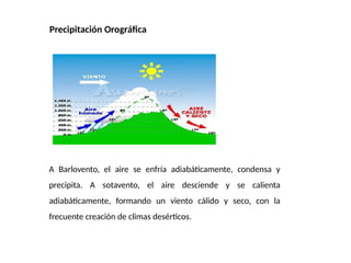 Precipitación Orográfica
A Barlovento, el aire se enfría adiabáticamente, condensa y
precipita. A sotavento, el aire desciende y se calienta
adiabáticamente, formando un viento cálido y seco, con la
frecuente creación de climas desérticos.
 