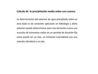 Calculo de la precipitación media sobre una cuenca.
La determinación del volumen de agua precipitado sobre un
área dada es de constante aplicación en hidrología y dicho
volumen puede determinarse para una tormenta o para una
sucesión de tormentas caídas en un período de duración fija
como puede ser un mes, un trimestre (coincidente con una
estación climática) o un año.
 